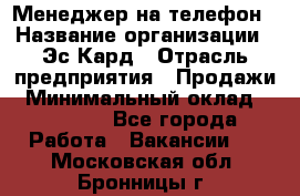 Менеджер на телефон › Название организации ­ Эс-Кард › Отрасль предприятия ­ Продажи › Минимальный оклад ­ 25 000 - Все города Работа » Вакансии   . Московская обл.,Бронницы г.